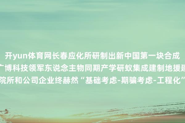开yun体育网长春应化所研制出新中国第一块合成橡胶这里培养和栽培了一广博科技领军东说念主物同期产学研蚁集成建制地援建、组建了一批新兴科研院所和公司企业终赫然“基础考虑-期骗考虑-工程化”全链条理会改日这里将见证中国科学院东说念主胸怀“国之大者”在缔造寰宇科技强国的伟大征途上勇毅前行在霸占科技制高点的征途上勇登攀峰发布于：北京市-kaiyun.com-开云官网登录入口(中国)官方网站