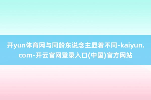 开yun体育网与同龄东说念主显着不同-kaiyun.com-开云官网登录入口(中国)官方网站