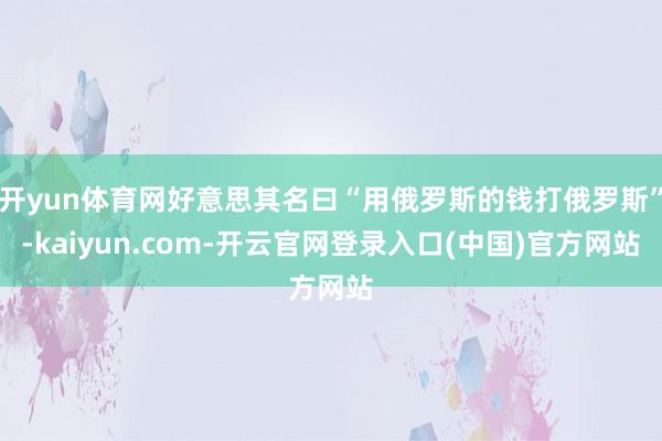 开yun体育网好意思其名曰“用俄罗斯的钱打俄罗斯”-kaiyun.com-开云官网登录入口(中国)官方网站