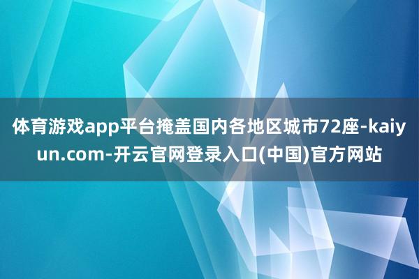 体育游戏app平台掩盖国内各地区城市72座-kaiyun.com-开云官网登录入口(中国)官方网站