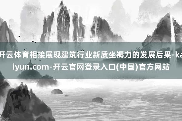 开云体育相接展现建筑行业新质坐褥力的发展后果-kaiyun.com-开云官网登录入口(中国)官方网站