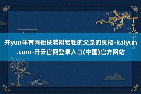 开yun体育网他扶着刚牺牲的父亲的灵柩-kaiyun.com-开云官网登录入口(中国)官方网站