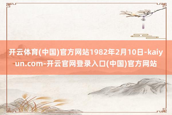 开云体育(中国)官方网站1982年2月10日-kaiyun.com-开云官网登录入口(中国)官方网站