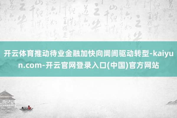 开云体育推动待业金融加快向阛阓驱动转型-kaiyun.com-开云官网登录入口(中国)官方网站