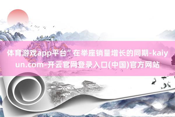 体育游戏app平台”　　在举座销量增长的同期-kaiyun.com-开云官网登录入口(中国)官方网站