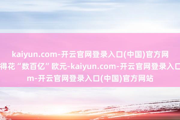 kaiyun.com-开云官网登录入口(中国)官方网站这些政策可能得花“数百亿”欧元-kaiyun.com-开云官网登录入口(中国)官方网站