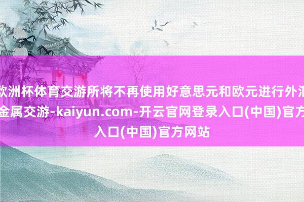 欧洲杯体育交游所将不再使用好意思元和欧元进行外汇和贵金属交游-kaiyun.com-开云官网登录入口(中国)官方网站