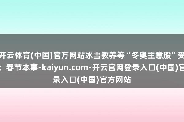 开云体育(中国)官方网站冰雪教养等“冬奥主意股”受到面目;春节本事-kaiyun.com-开云官网登录入口(中国)官方网站