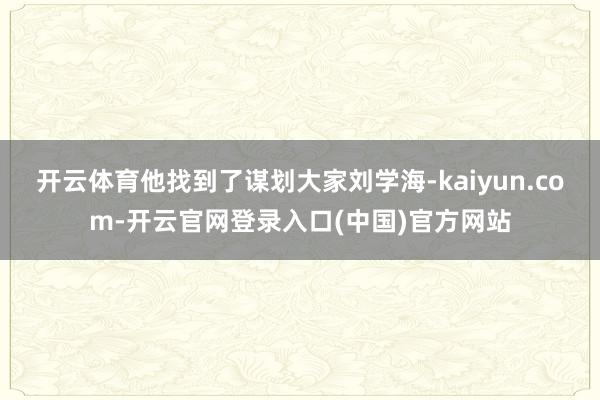 开云体育他找到了谋划大家刘学海-kaiyun.com-开云官网登录入口(中国)官方网站