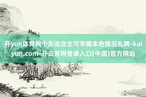 开yun体育网个东说念主可字据本色情况礼聘-kaiyun.com-开云官网登录入口(中国)官方网站