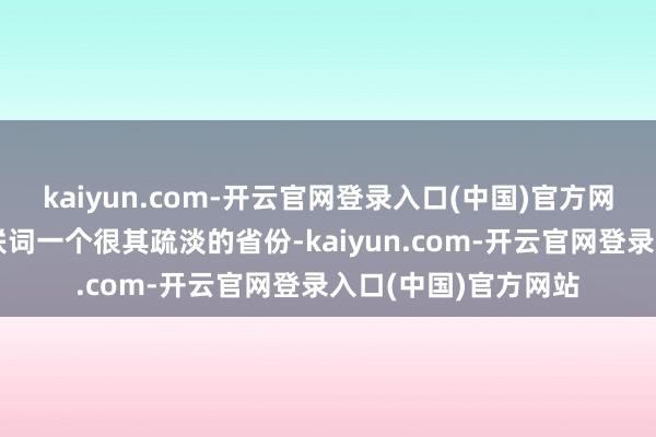 kaiyun.com-开云官网登录入口(中国)官方网站比拟之下河北关联词一个很其疏淡的省份-kaiyun.com-开云官网登录入口(中国)官方网站