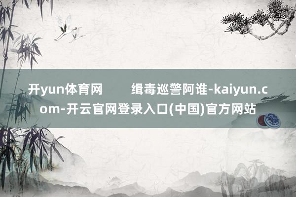 开yun体育网 缉毒巡警阿谁-kaiyun.com-开云官网登录入口(中国)官方网站