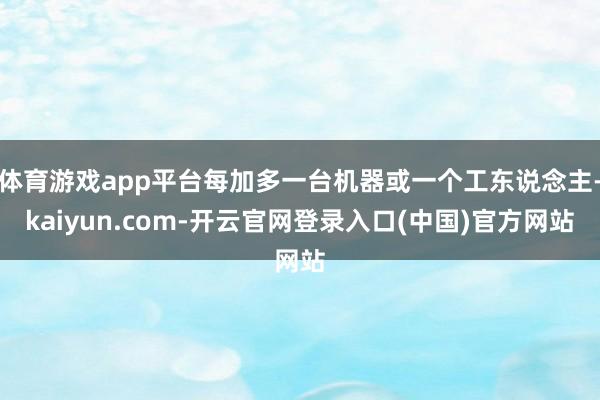 体育游戏app平台每加多一台机器或一个工东说念主-kaiyun.com-开云官网登录入口(中国)官方网站