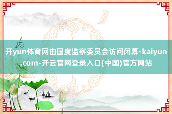 开yun体育网由国度监察委员会访问闭幕-kaiyun.com-开云官网登录入口(中国)官方网站
