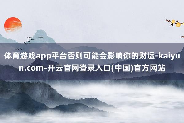 体育游戏app平台否则可能会影响你的财运-kaiyun.com-开云官网登录入口(中国)官方网站