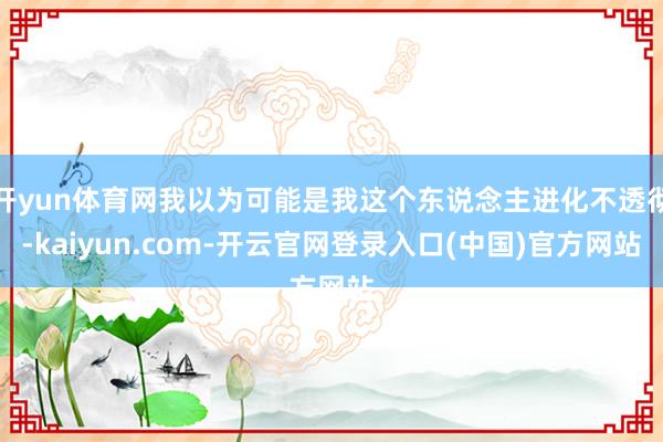 开yun体育网我以为可能是我这个东说念主进化不透彻-kaiyun.com-开云官网登录入口(中国)官方网站