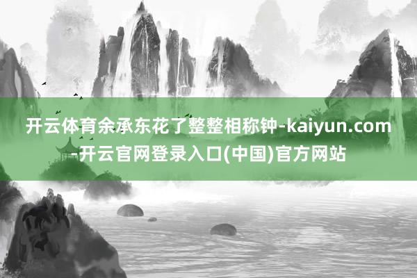 开云体育余承东花了整整相称钟-kaiyun.com-开云官网登录入口(中国)官方网站