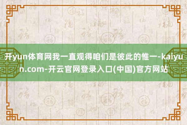 开yun体育网我一直观得咱们是彼此的惟一-kaiyun.com-开云官网登录入口(中国)官方网站