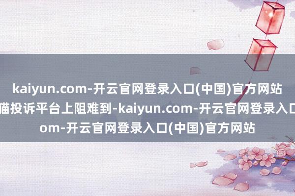 kaiyun.com-开云官网登录入口(中国)官方网站　　新京报记者在黑猫投诉平台上阻难到-kaiyun.com-开云官网登录入口(中国)官方网站