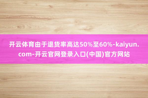 开云体育由于退货率高达50%至60%-kaiyun.com-开云官网登录入口(中国)官方网站
