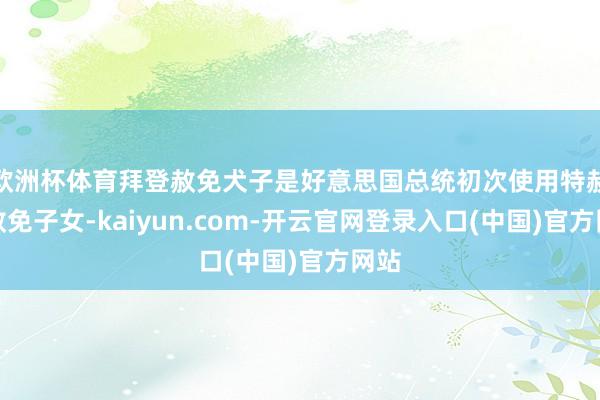 欧洲杯体育拜登赦免犬子是好意思国总统初次使用特赦权赦免子女-kaiyun.com-开云官网登录入口(中国)官方网站