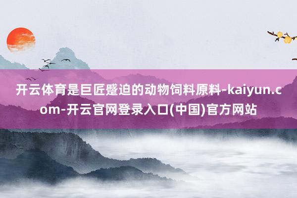 开云体育是巨匠蹙迫的动物饲料原料-kaiyun.com-开云官网登录入口(中国)官方网站
