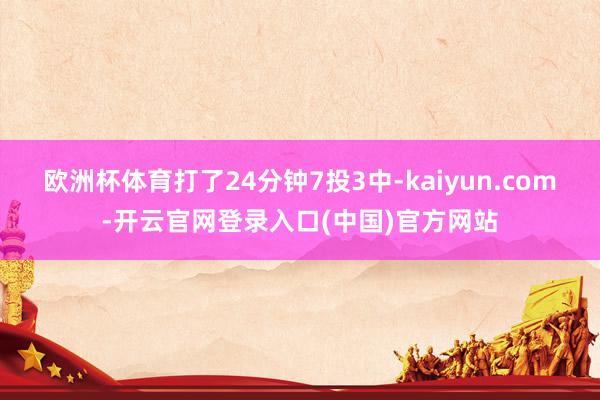 欧洲杯体育打了24分钟7投3中-kaiyun.com-开云官网登录入口(中国)官方网站
