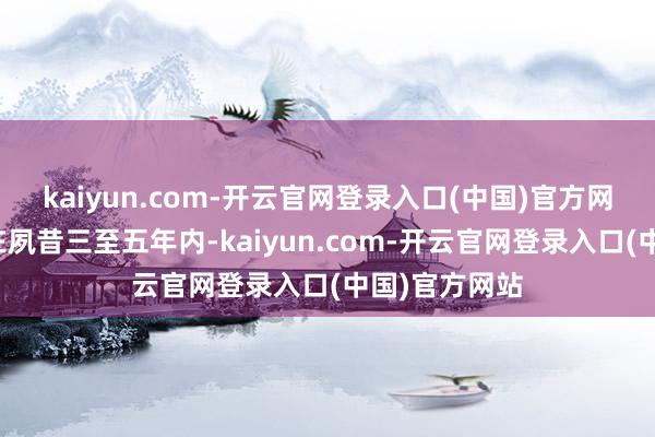 kaiyun.com-开云官网登录入口(中国)官方网站公司方向在夙昔三至五年内-kaiyun.com-开云官网登录入口(中国)官方网站