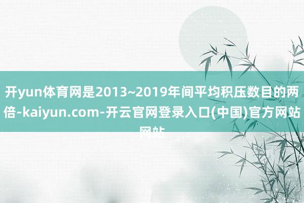 开yun体育网是2013~2019年间平均积压数目的两倍-kaiyun.com-开云官网登录入口(中国)官方网站