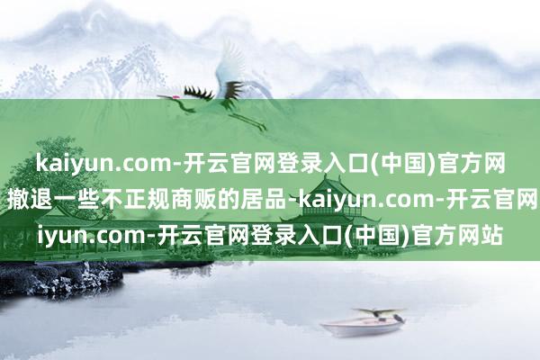 kaiyun.com-开云官网登录入口(中国)官方网站有少许群众可以定心：撤退一些不正规商贩的居品-kaiyun.com-开云官网登录入口(中国)官方网站
