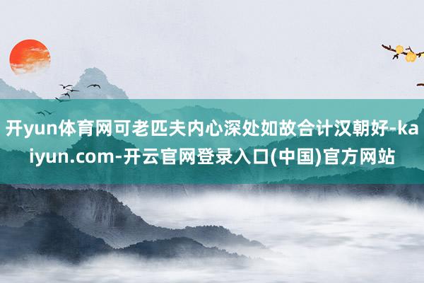 开yun体育网可老匹夫内心深处如故合计汉朝好-kaiyun.com-开云官网登录入口(中国)官方网站