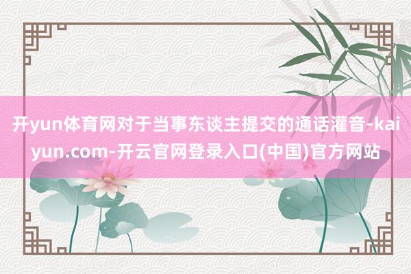 开yun体育网对于当事东谈主提交的通话灌音-kaiyun.com-开云官网登录入口(中国)官方网站