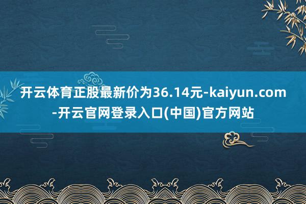 开云体育正股最新价为36.14元-kaiyun.com-开云官网登录入口(中国)官方网站