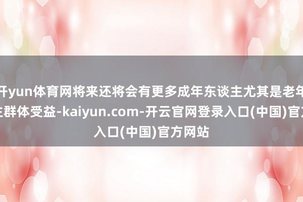 开yun体育网将来还将会有更多成年东谈主尤其是老年东谈主群体受益-kaiyun.com-开云官网登录入口(中国)官方网站