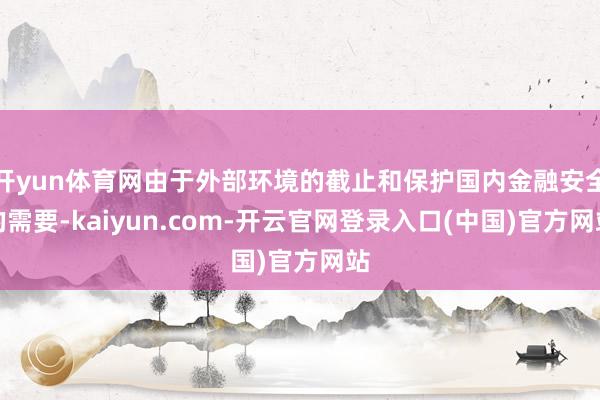 开yun体育网由于外部环境的截止和保护国内金融安全的需要-kaiyun.com-开云官网登录入口(中国)官方网站