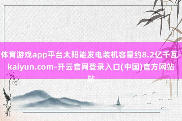 体育游戏app平台太阳能发电装机容量约8.2亿千瓦-kaiyun.com-开云官网登录入口(中国)官方网站