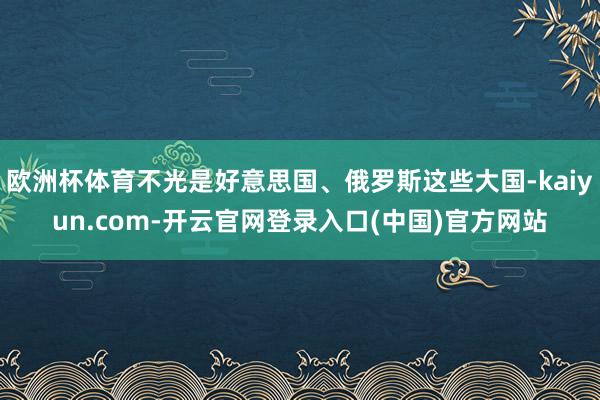 欧洲杯体育不光是好意思国、俄罗斯这些大国-kaiyun.com-开云官网登录入口(中国)官方网站