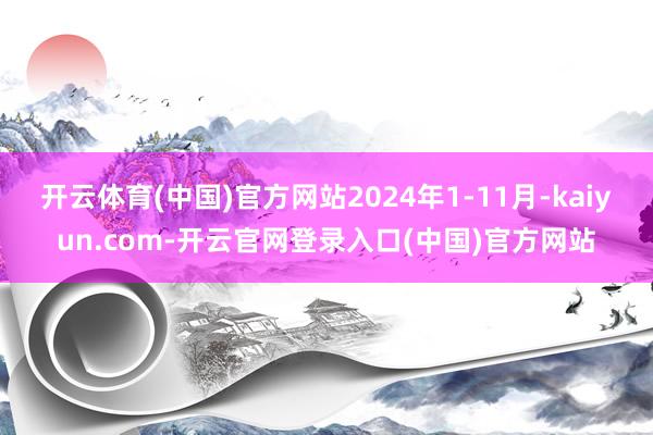 开云体育(中国)官方网站2024年1-11月-kaiyun.com-开云官网登录入口(中国)官方网站