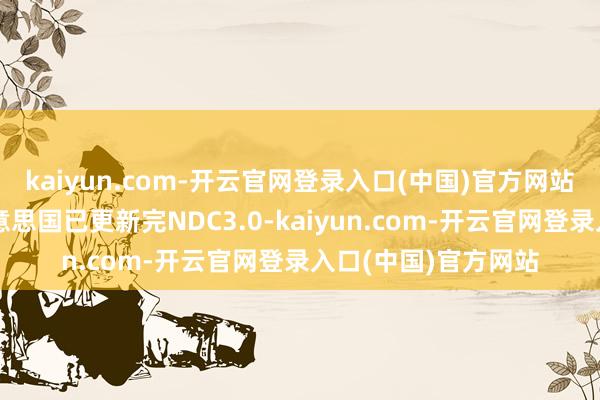kaiyun.com-开云官网登录入口(中国)官方网站阿联酋、巴西、好意思国已更新完NDC3.0-kaiyun.com-开云官网登录入口(中国)官方网站