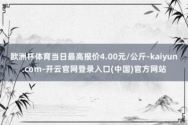 欧洲杯体育当日最高报价4.00元/公斤-kaiyun.com-开云官网登录入口(中国)官方网站