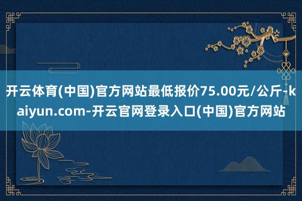 开云体育(中国)官方网站最低报价75.00元/公斤-kaiyun.com-开云官网登录入口(中国)官方网站