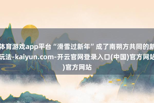 体育游戏app平台“滑雪过新年”成了南朔方共同的新玩法-kaiyun.com-开云官网登录入口(中国)官方网站