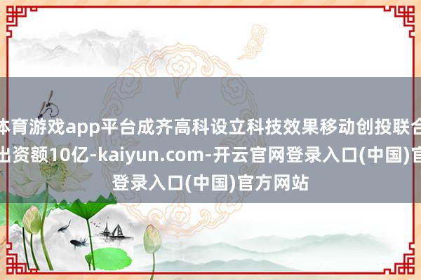 体育游戏app平台成齐高科设立科技效果移动创投联合企业,出资额10亿-kaiyun.com-开云官网登录入口(中国)官方网站