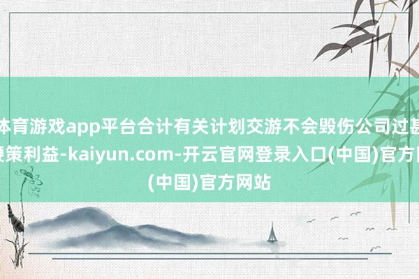 体育游戏app平台合计有关计划交游不会毁伤公司过甚他鞭策利益-kaiyun.com-开云官网登录入口(中国)官方网站