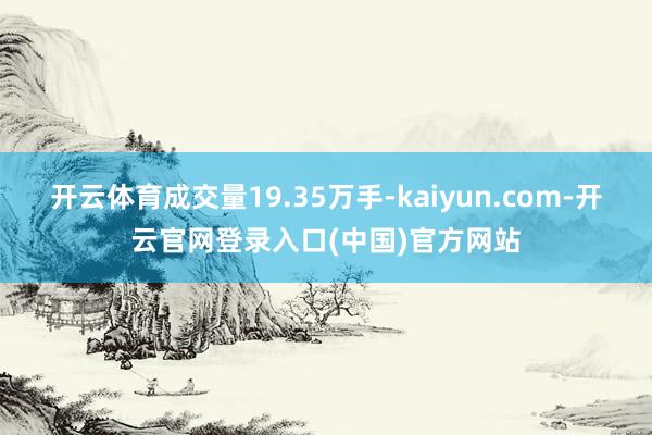 开云体育成交量19.35万手-kaiyun.com-开云官网登录入口(中国)官方网站