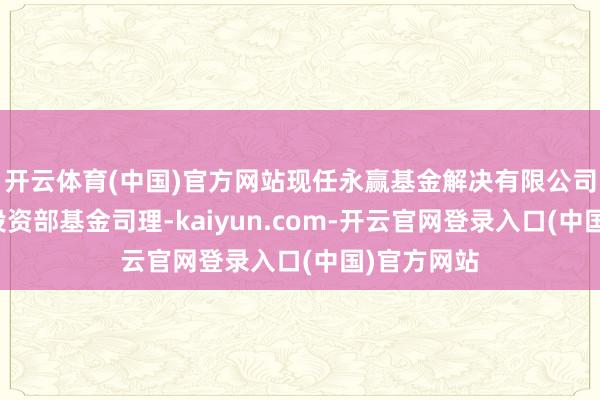 开云体育(中国)官方网站现任永赢基金解决有限公司固定收益投资部基金司理-kaiyun.com-开云官网登录入口(中国)官方网站