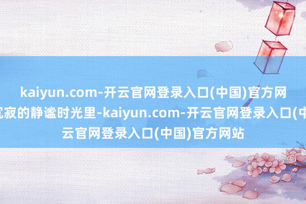 kaiyun.com-开云官网登录入口(中国)官方网站颠倒是在沉寂的静谧时光里-kaiyun.com-开云官网登录入口(中国)官方网站