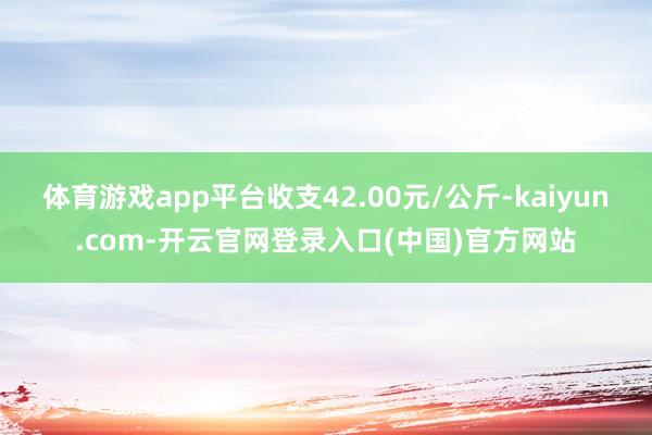 体育游戏app平台收支42.00元/公斤-kaiyun.com-开云官网登录入口(中国)官方网站