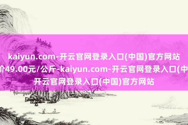 kaiyun.com-开云官网登录入口(中国)官方网站当日最高报价49.00元/公斤-kaiyun.com-开云官网登录入口(中国)官方网站