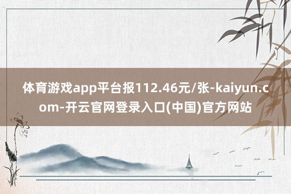 体育游戏app平台报112.46元/张-kaiyun.com-开云官网登录入口(中国)官方网站